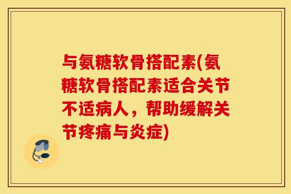 与氨糖软骨搭配素(氨糖软骨搭配素适合关节不适病人，帮助缓解关节疼痛与炎症)