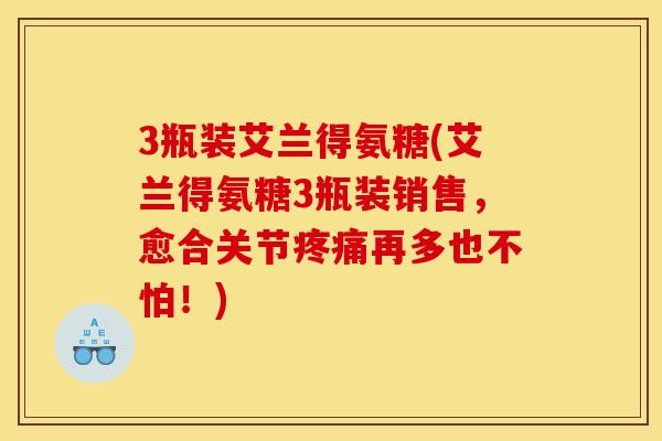 3瓶装艾兰得氨糖(艾兰得氨糖3瓶装销售,愈合关节疼痛再多也不怕!) 3瓶装艾兰得氨糖(艾兰得氨糖3瓶装销售,愈合关节疼痛再多也不怕!)