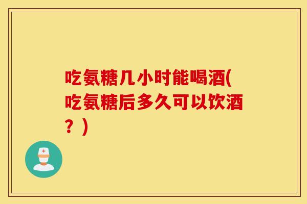 吃氨糖几小时能喝酒(吃氨糖后多久可以饮酒？)