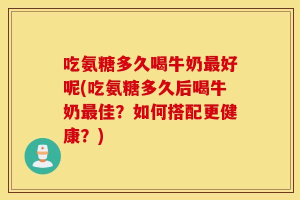吃氨糖多久喝牛奶最好呢(吃氨糖多久后喝牛奶最佳？如何搭配更健康？)