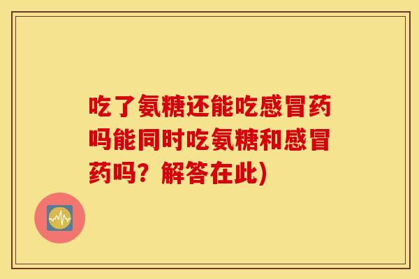 吃了氨糖还能吃感冒药吗能同时吃氨糖和感冒药吗？解答在此)