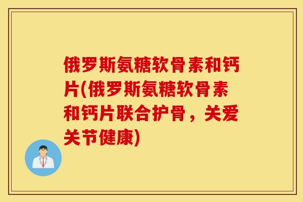 俄罗斯氨糖软骨素和钙片(俄罗斯氨糖软骨素和钙片联合护骨，关爱关节健康)