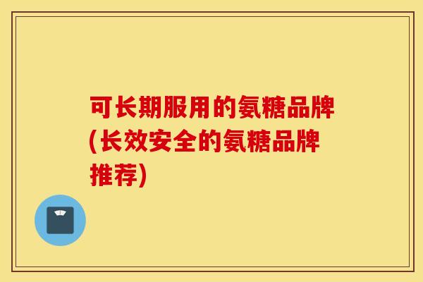 可长期服用的氨糖品牌(长效安全的氨糖品牌推荐)