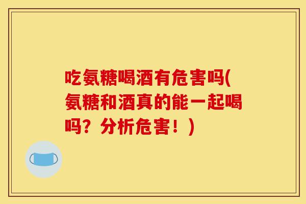 吃氨糖喝酒有危害吗(氨糖和酒真的能一起喝吗？分析危害！)