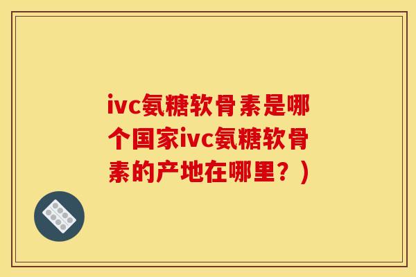ivc氨糖软骨素是哪个国家ivc氨糖软骨素的产地在哪里?) ivc氨糖软骨素是哪个国家ivc氨糖软骨素的产地在哪里?)