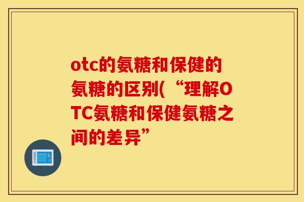otc的氨糖和保健的氨糖的区别(“理解OTC氨糖和保健氨糖之间的差异”