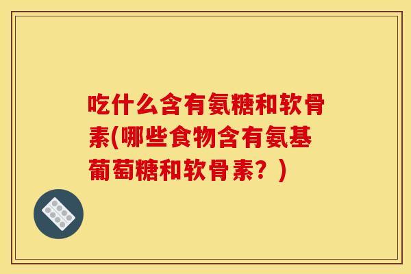 吃什么含有氨糖和软骨素(哪些食物含有氨基葡萄糖和软骨素？)