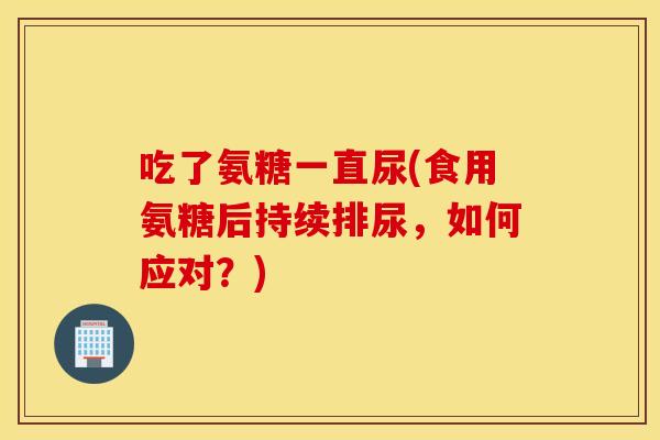 吃了氨糖一直尿(食用氨糖后持续排尿,如何应对?) 吃了氨糖一直尿(食用氨糖后持续排尿,如何应对?)