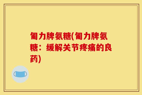 匍力牌氨糖(匍力牌氨糖:缓解关节疼痛的良药) 匍力牌氨糖(匍力牌氨糖:缓解关节疼痛的良药)