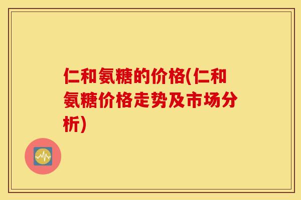 仁和氨糖的价格(仁和氨糖价格走势及市场分析)
