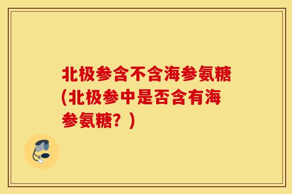 北极参含不含海参氨糖(北极参中是否含有海参氨糖？)