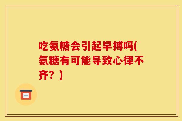 吃氨糖会引起早搏吗(氨糖有可能导致心律不齐？)