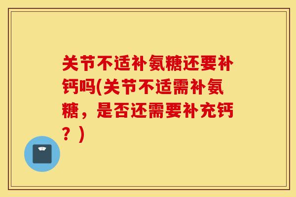 关节不适补氨糖还要补钙吗(关节不适需补氨糖，是否还需要补充钙？)
