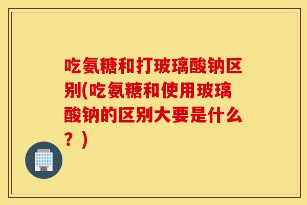 吃氨糖和打玻璃酸钠区别(吃氨糖和使用玻璃酸钠的区别大要是什么？)