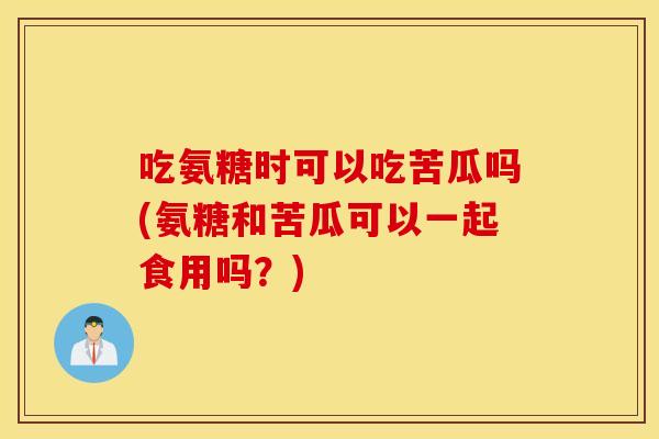 吃氨糖时可以吃苦瓜吗(氨糖和苦瓜可以一起食用吗？)