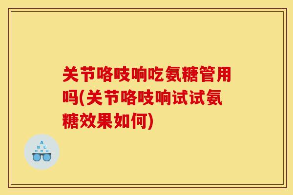 关节咯吱响吃氨糖管用吗(关节咯吱响试试氨糖效果如何)