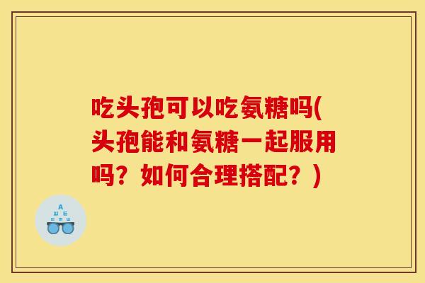 吃头孢可以吃氨糖吗(头孢能和氨糖一起服用吗？如何合理搭配？)