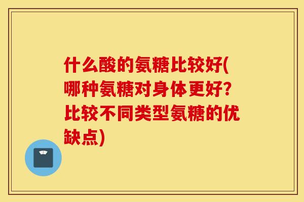 什么酸的氨糖比较好(哪种氨糖对身体更好？比较不同类型氨糖的优缺点)