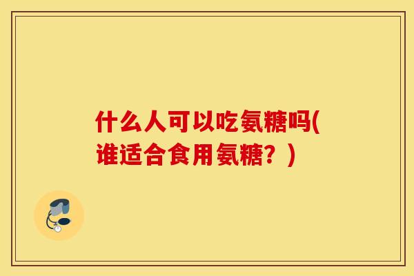 什么人可以吃氨糖吗(谁适合食用氨糖？)