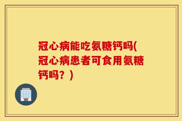 冠心病能吃氨糖钙吗(冠心病患者可食用氨糖钙吗？)