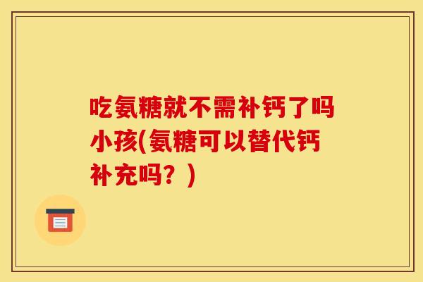 吃氨糖就不需补钙了吗小孩(氨糖可以替代钙补充吗？)