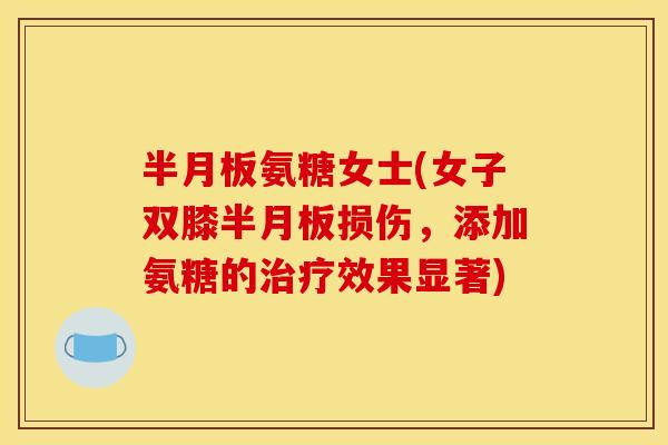 半月板氨糖女士(女子双膝半月板损伤,添加氨糖的治疗效果显著) 半月板氨糖女士(女子双膝半月板损伤,添加氨糖的治疗效果显著)