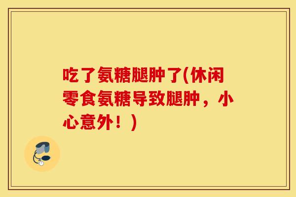 吃了氨糖腿肿了(休闲零食氨糖导致腿肿，小心意外！)