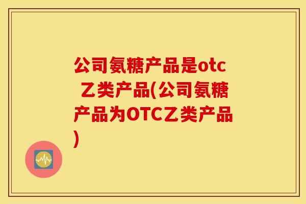 公司氨糖产品是otc 乙类产品(公司氨糖产品为OTC乙类产品)