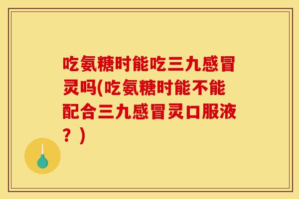吃氨糖时能吃三九感冒灵吗(吃氨糖时能不能配合三九感冒灵口服液?) 吃氨糖时能吃三九感冒灵吗(吃氨糖时能不能配合三九感冒灵口服液?)