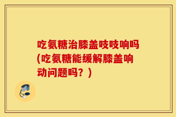 吃氨糖治膝盖吱吱响吗(吃氨糖能缓解膝盖响动问题吗？)