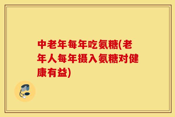 中老年每年吃氨糖(老年人每年摄入氨糖对健康有益)
