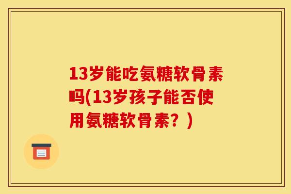 13岁能吃氨糖软骨素吗(13岁孩子能否使用氨糖软骨素？)