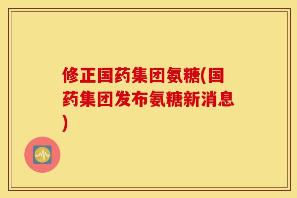 修正国药集团氨糖(国药集团发布氨糖新消息)