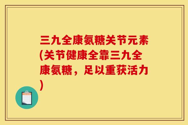 三九全康氨糖关节元素(关节健康全靠三九全康氨糖，足以重获活力)