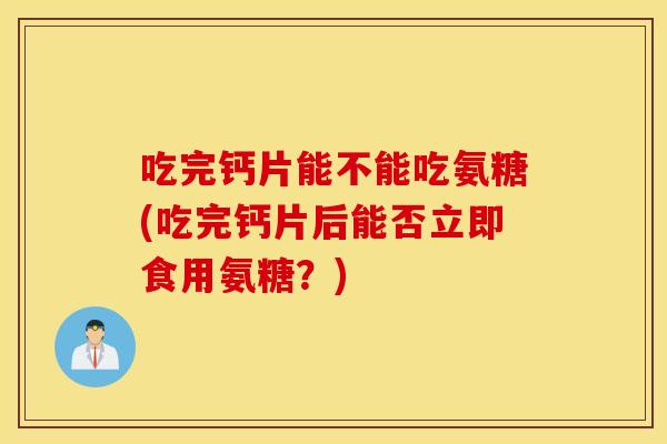 吃完钙片能不能吃氨糖(吃完钙片后能否立即食用氨糖?) 吃完钙片能不能吃氨糖(吃完钙片后能否立即食用氨糖?)