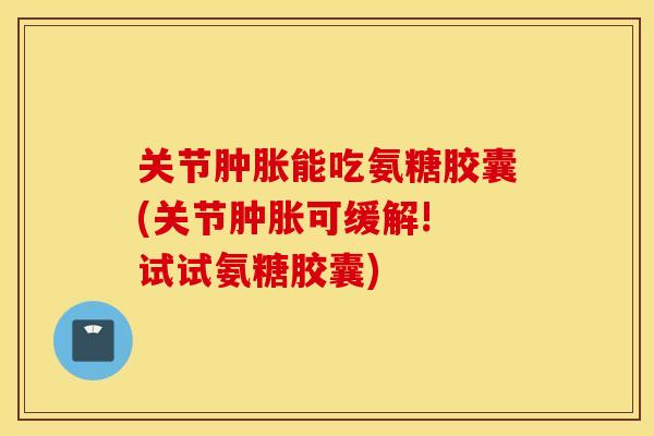 关节肿胀能吃氨糖胶囊(关节肿胀可缓解! 试试氨糖胶囊)