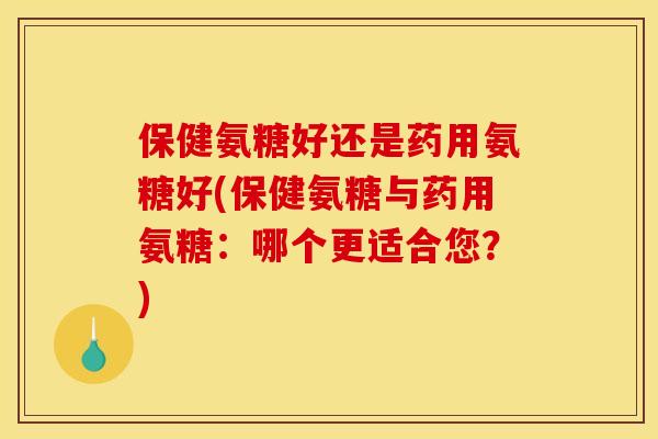 保健氨糖好还是药用氨糖好(保健氨糖与药用氨糖：哪个更适合您？)