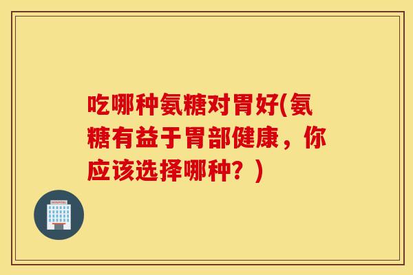 吃哪种氨糖对胃好(氨糖有益于胃部健康，你应该选择哪种？)
