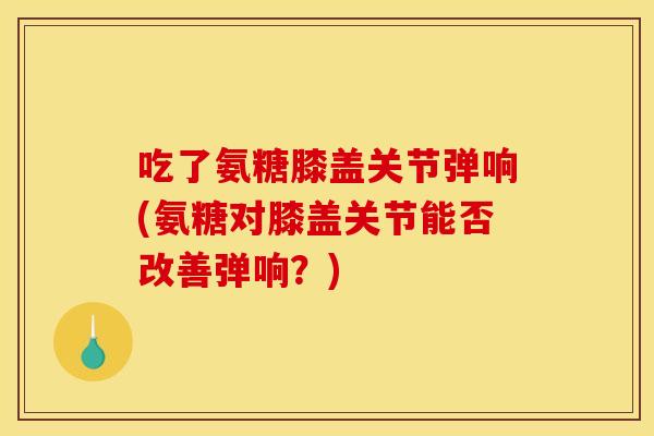吃了氨糖膝盖关节弹响(氨糖对膝盖关节能否改善弹响？)