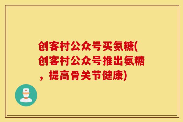 创客村公众号买氨糖(创客村公众号推出氨糖，提高骨关节健康)
