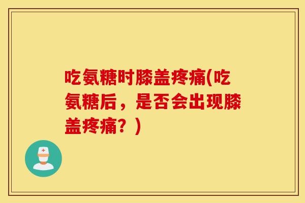 吃氨糖时膝盖疼痛(吃氨糖后，是否会出现膝盖疼痛？)