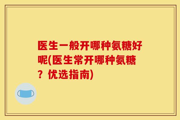 医生一般开哪种氨糖好呢(医生常开哪种氨糖？优选指南)