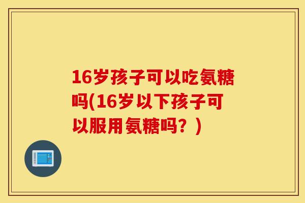 16岁孩子可以吃氨糖吗(16岁以下孩子可以服用氨糖吗？)