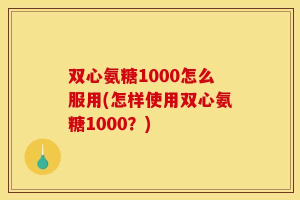 双心氨糖1000怎么服用(怎样使用双心氨糖1000？)