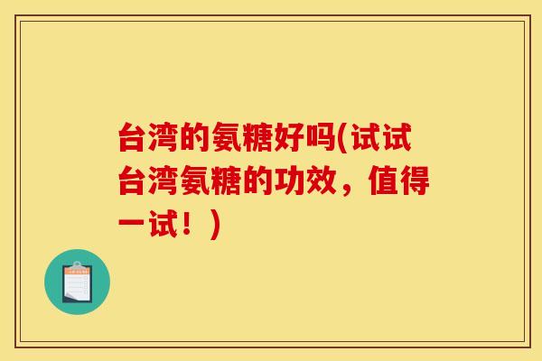 台湾的氨糖好吗(试试台湾氨糖的功效，值得一试！)