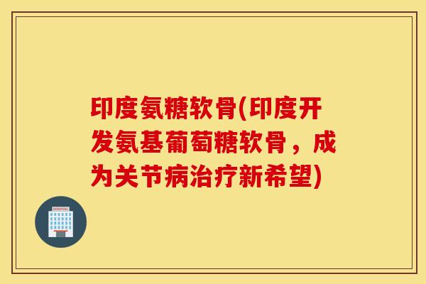 印度氨糖软骨(印度开发氨基葡萄糖软骨，成为关节病治疗新希望)