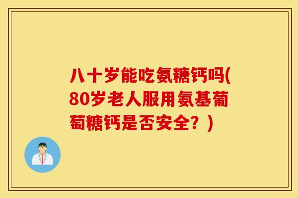 八十岁能吃氨糖钙吗(80岁老人服用氨基葡萄糖钙是否安全？)