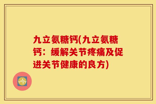 九立氨糖钙(九立氨糖钙:缓解关节疼痛及促进关节健康的良方) 九立氨糖钙(九立氨糖钙:缓解关节疼痛及促进关节健康的良方)
