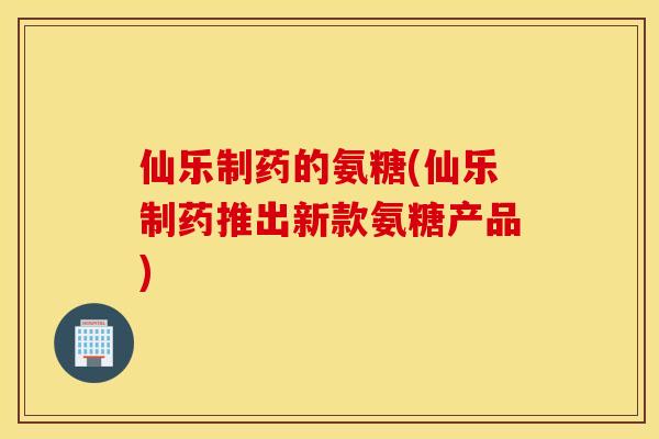 仙乐制药的氨糖(仙乐制药推出新款氨糖产品)