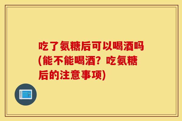 吃了氨糖后可以喝酒吗(能不能喝酒？吃氨糖后的注意事项)